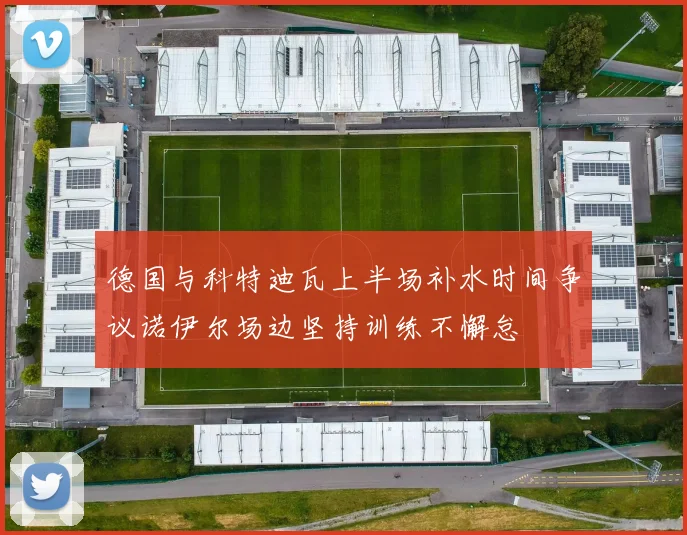 德国与科特迪瓦上半场补水时间争议诺伊尔场边坚持训练不懈怠