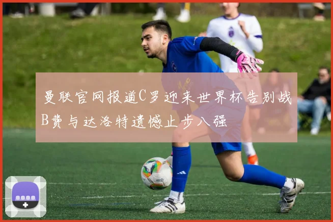 曼联官网报道C罗迎来世界杯告别战B费与达洛特遗憾止步八强