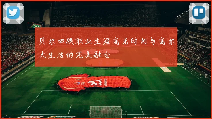 贝尔回顾职业生涯高光时刻与高尔夫生活的完美融合