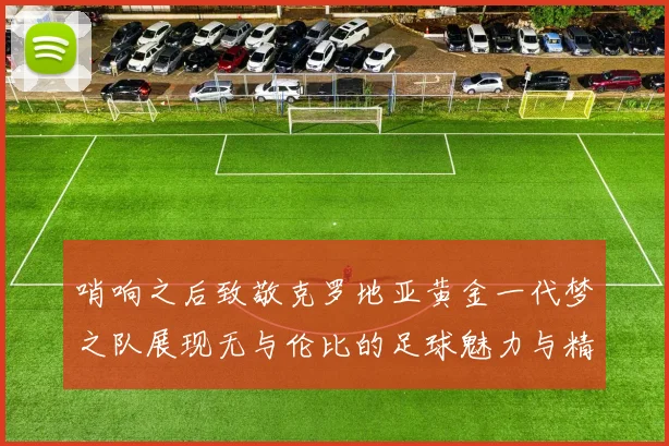 哨响之后致敬克罗地亚黄金一代梦之队展现无与伦比的足球魅力与精神