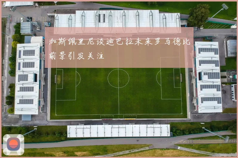 加斯佩里尼谈迪巴拉未来罗马德比前景引发关注