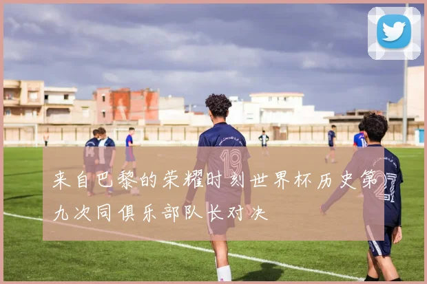 来自巴黎的荣耀时刻世界杯历史第九次同俱乐部队长对决