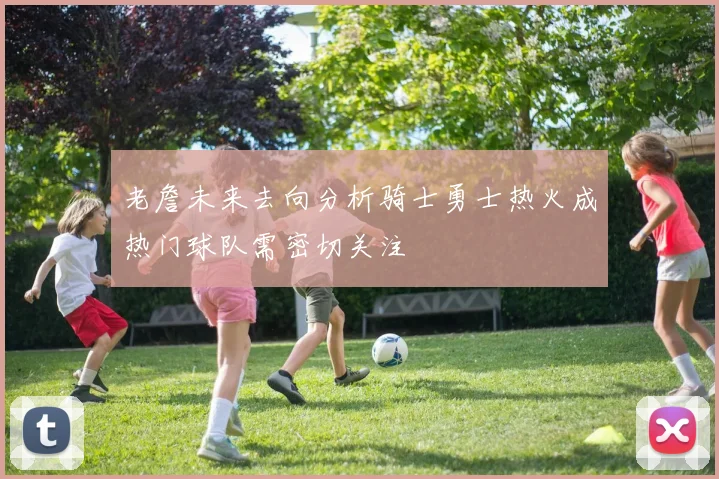 老詹未来去向分析骑士勇士热火成热门球队需密切关注