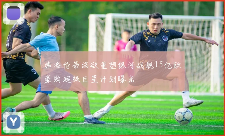 弗洛伦蒂诺欲重塑银河战舰15亿欧豪购超级巨星计划曝光