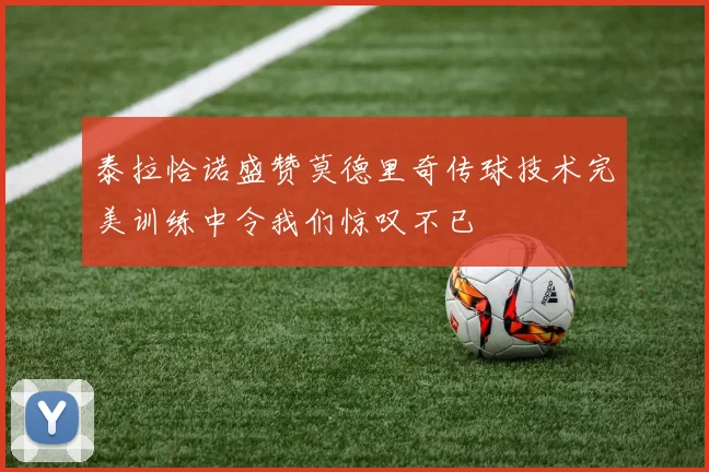 泰拉恰诺盛赞莫德里奇传球技术完美训练中令我们惊叹不已