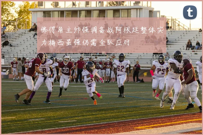 佛得角主帅强调备战阿根廷整体实力梅西虽强仍需全队应对