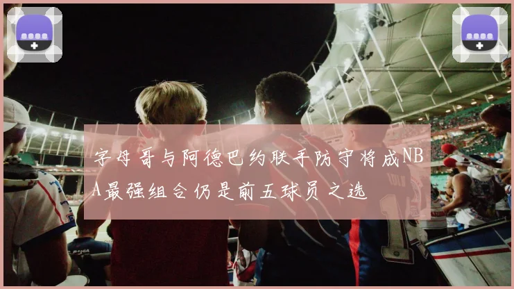 字母哥与阿德巴约联手防守将成NBA最强组合仍是前五球员之选
