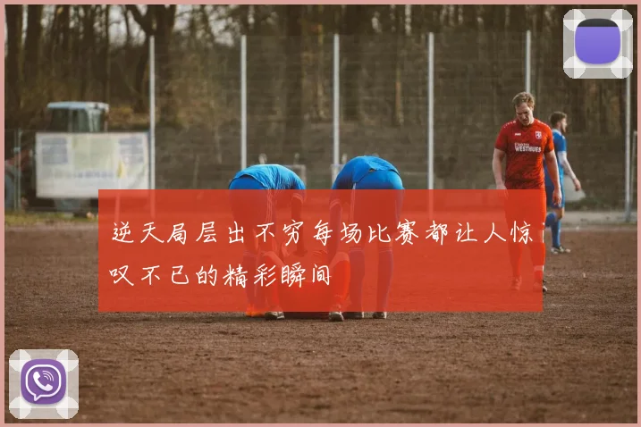 逆天局层出不穷每场比赛都让人惊叹不已的精彩瞬间