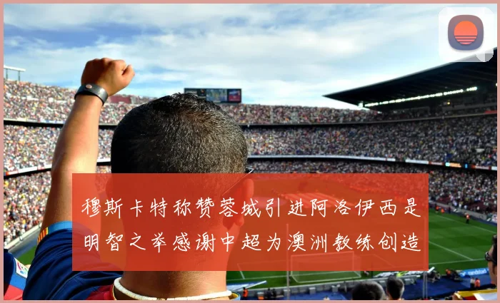 穆斯卡特称赞蓉城引进阿洛伊西是明智之举感谢中超为澳洲教练创造机会