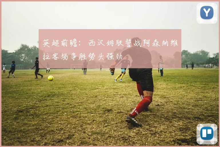 英超前瞻：西汉姆联誓战阿森纳维拉客场争胜势头强劲