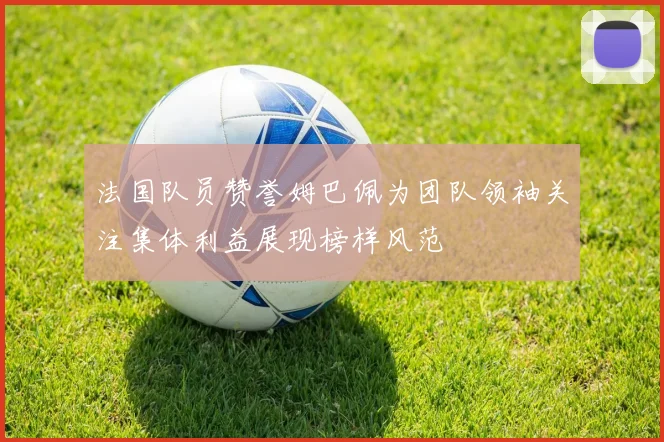 法国队员赞誉姆巴佩为团队领袖关注集体利益展现榜样风范