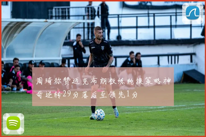 周琦称赞迈克布朗教练轮换策略神奇逆转29分落后至领先1分